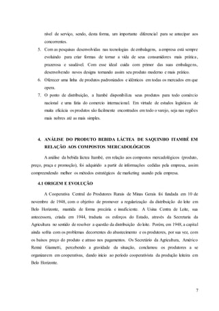 7
nível de serviço, sendo, desta forma, um importante diferencial para se antecipar aos
concorrentes.
5. Com as pesquisas desenvolvidas nas tecnologias de embalagens, a empresa está sempre
evoluindo para criar formas de tornar a vida de seus consumidores mais prática,
prazerosa e saudável. Com esse ideal cuida com primor das suas embalagens,
desenvolvendo novos designs tornando assim seu produto moderno e mais prático.
6. Oferecer uma linha de produtos padronizados e idênticos em todas os mercados em que
opera.
7. O ponto de distribuição, a Itambé disponibiliza seus produtos para todo comércio
nacional e uma fatia do comercio internacional. Em virtude de estudos logísticos de
muita eficácia os produtos são facilmente encontrados em todo o varejo, seja nas regiões
mais nobres até as mais simples.
4. ANÁLISE DO PRODUTO BEBIDA LÁCTEA DE SAQUINHO ITAMBÉ EM
RELAÇÃO AOS COMPOSTOS MERCADOLÓGICOS
A análise da bebida láctea Itambé, em relação aos compostos mercadológicos (produto,
preço, praça e promoção), foi adquirido a partir de informações cedidas pela empresa, assim
compreendendo melhor os métodos estratégicos de marketing usando pela empresa.
4.1 ORIGEM E EVOLUÇÃO
A Cooperativa Central do Produtores Rurais de Minas Gerais foi fundada em 10 de
novembro de 1948, com o objetivo de promover a regularização da distribuição do leite em
Belo Horizonte, mantida de forma precária e insuficiente. A Usina Centra de Leite, sua
antecessora, criada em 1944, traduziu os esforços do Estado, através da Secretaria da
Agricultura no sentido de resolver a questão da distribuição do leite. Porém, em 1948, a capital
ainda sofria com os problemas decorrentes do abastecimento e os produtores, por sua vez, com
os baixos preço do produto e atraso nos pagamentos. Os Secretário da Agricultura, Américo
Renné Giannetti, percebendo a gravidade da situação, conclamou os produtores a se
organizarem em cooperativas, dando início ao período cooperativista da produção leiteira em
Belo Horizonte.
 