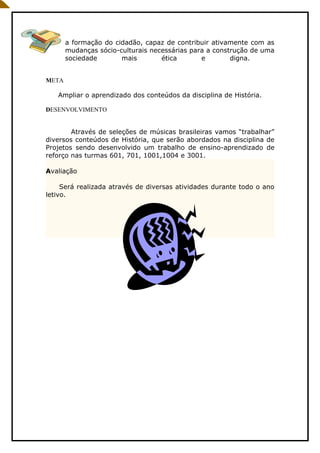 a formação do cidadão, capaz de contribuir ativamente com as
       mudanças sócio-culturais necessárias para a construção de uma
       sociedade       mais        ética       e        digna.


META

   Ampliar o aprendizado dos conteúdos da disciplina de História.

DESENVOLVIMENTO


        Através de seleções de músicas brasileiras vamos “trabalhar”
diversos conteúdos de História, que serão abordados na disciplina de
Projetos sendo desenvolvido um trabalho de ensino-aprendizado de
reforço nas turmas 601, 701, 1001,1004 e 3001.

Avaliação

     Será realizada através de diversas atividades durante todo o ano
letivo.
 