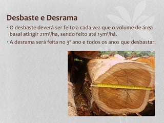 Desbaste e Desrama
• O desbaste deverá ser feito a cada vez que o volume de área
basal atingir 21m²/ha, sendo feito até 15m²/há.
• A desrama será feita no 3º ano e todos os anos que desbastar.
 