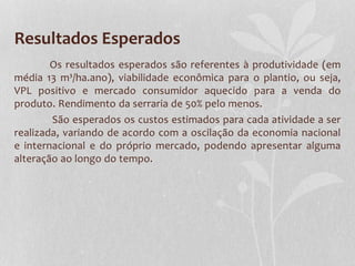 Resultados Esperados
Os resultados esperados são referentes à produtividade (em
média 13 m³/ha.ano), viabilidade econômica para o plantio, ou seja,
VPL positivo e mercado consumidor aquecido para a venda do
produto. Rendimento da serraria de 50% pelo menos.
São esperados os custos estimados para cada atividade a ser
realizada, variando de acordo com a oscilação da economia nacional
e internacional e do próprio mercado, podendo apresentar alguma
alteração ao longo do tempo.
 