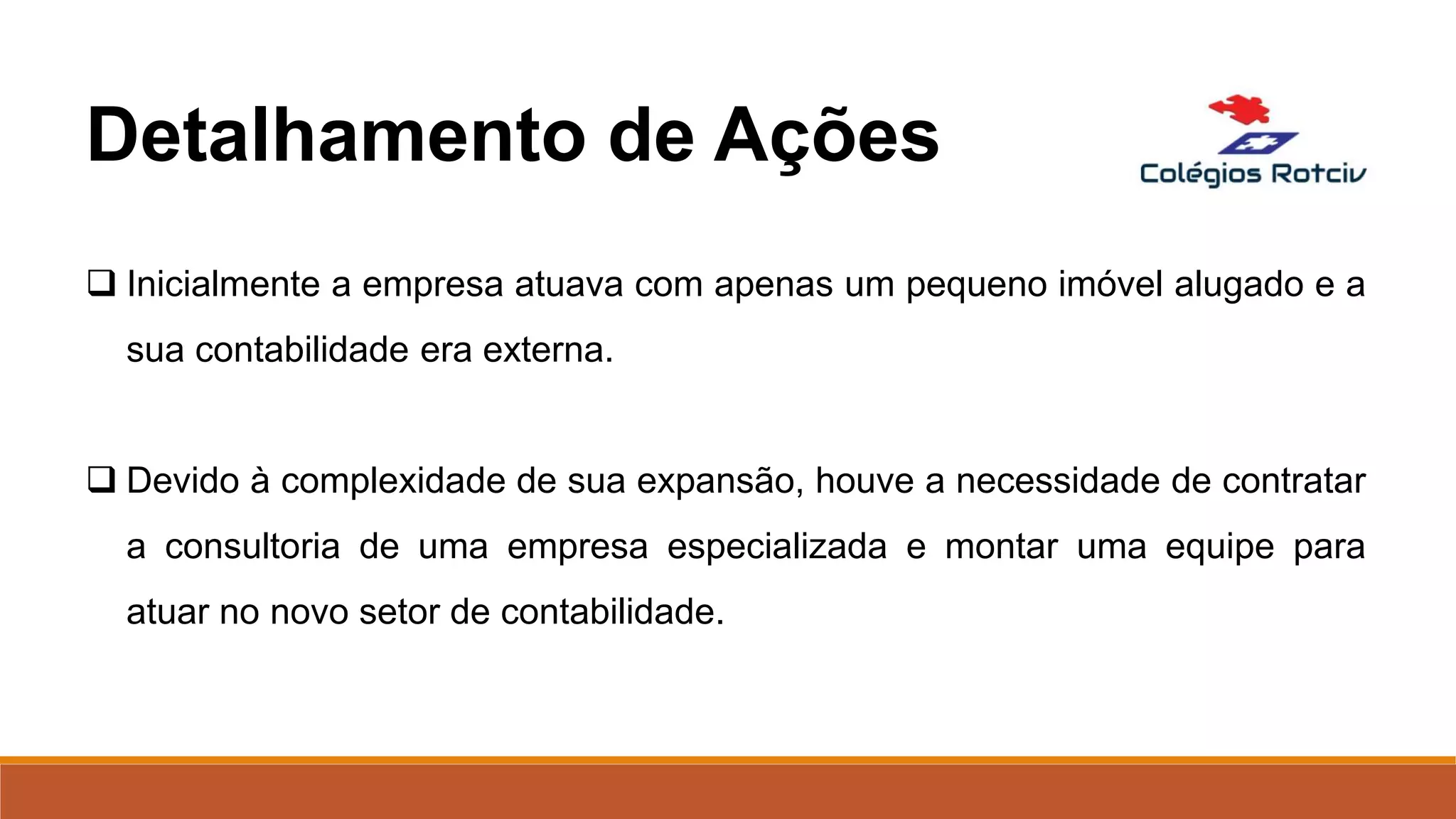  Inicialmente a empresa atuava com apenas um pequeno imóvel alugado e a
sua contabilidade era externa.
 Devido à complexidade de sua expansão, houve a necessidade de contratar
a consultoria de uma empresa especializada e montar uma equipe para
atuar no novo setor de contabilidade.
Detalhamento de Ações
 