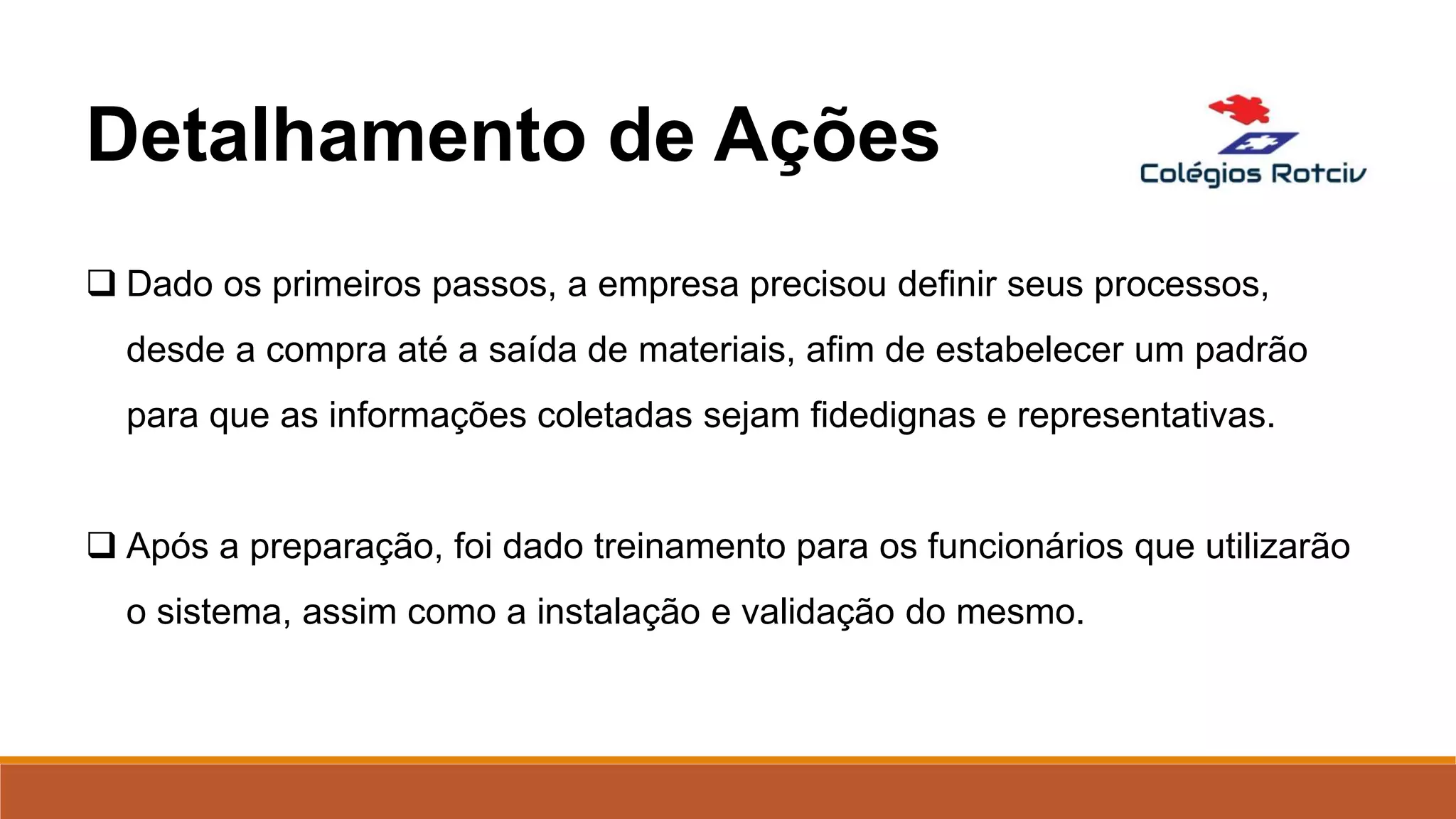  Dado os primeiros passos, a empresa precisou definir seus processos,
desde a compra até a saída de materiais, afim de estabelecer um padrão
para que as informações coletadas sejam fidedignas e representativas.
 Após a preparação, foi dado treinamento para os funcionários que utilizarão
o sistema, assim como a instalação e validação do mesmo.
Detalhamento de Ações
 