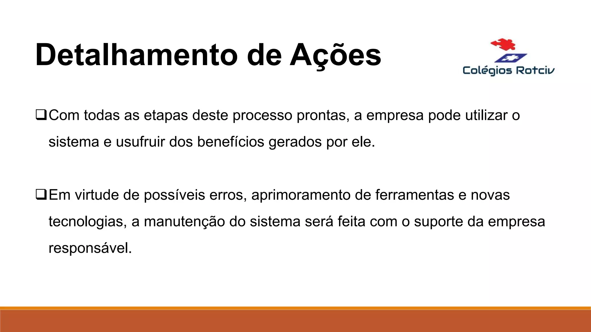 Com todas as etapas deste processo prontas, a empresa pode utilizar o
sistema e usufruir dos benefícios gerados por ele.
Em virtude de possíveis erros, aprimoramento de ferramentas e novas
tecnologias, a manutenção do sistema será feita com o suporte da empresa
responsável.
Detalhamento de Ações
 