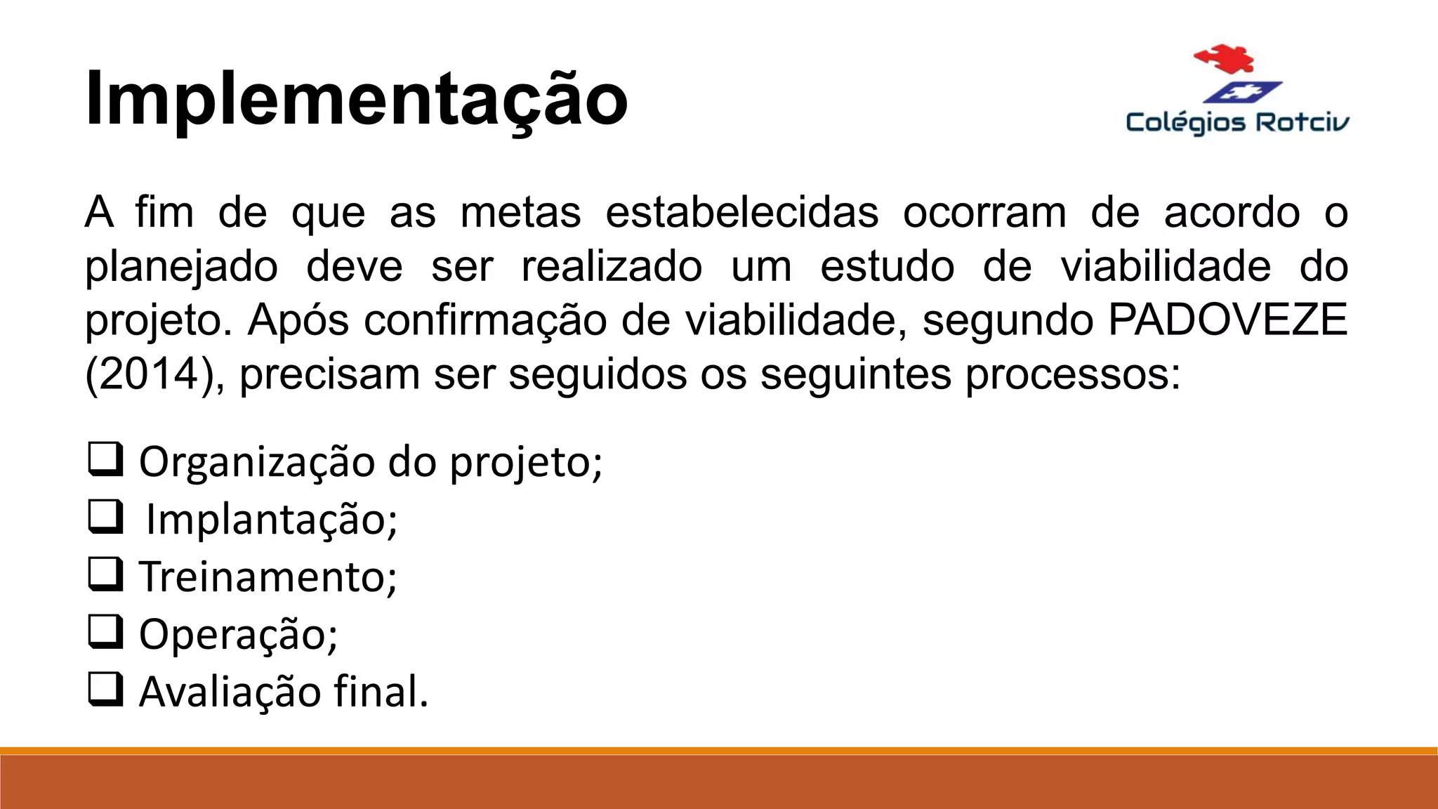 A fim de que as metas estabelecidas ocorram de acordo o
planejado deve ser realizado um estudo de viabilidade do
projeto. Após confirmação de viabilidade, segundo PADOVEZE
(2014), precisam ser seguidos os seguintes processos:
 Organização do projeto;
 Implantação;
 Treinamento;
 Operação;
 Avaliação final.
Implementação
 