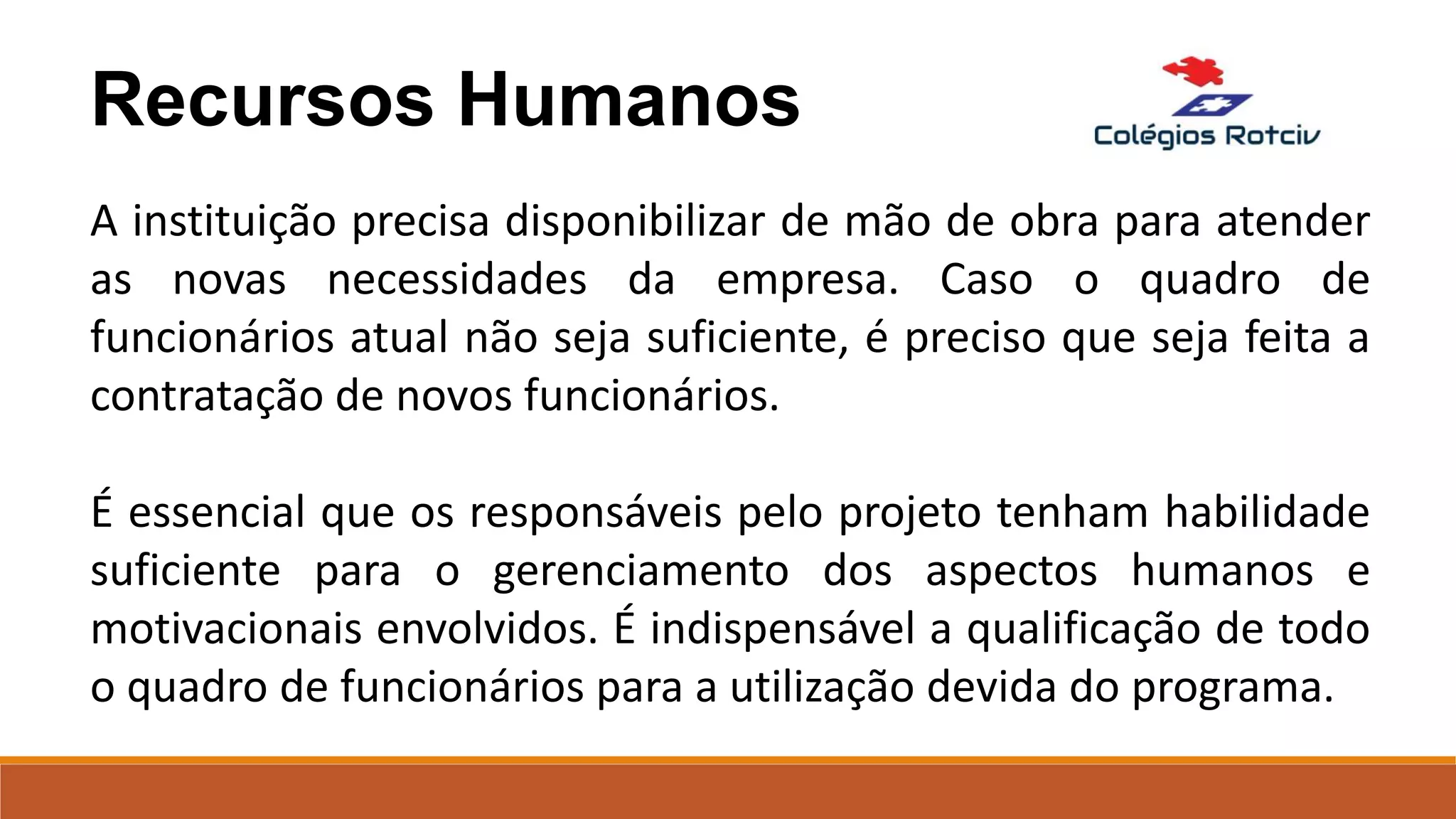 Recursos Humanos
A instituição precisa disponibilizar de mão de obra para atender
as novas necessidades da empresa. Caso o quadro de
funcionários atual não seja suficiente, é preciso que seja feita a
contratação de novos funcionários.
É essencial que os responsáveis pelo projeto tenham habilidade
suficiente para o gerenciamento dos aspectos humanos e
motivacionais envolvidos. É indispensável a qualificação de todo
o quadro de funcionários para a utilização devida do programa.
 