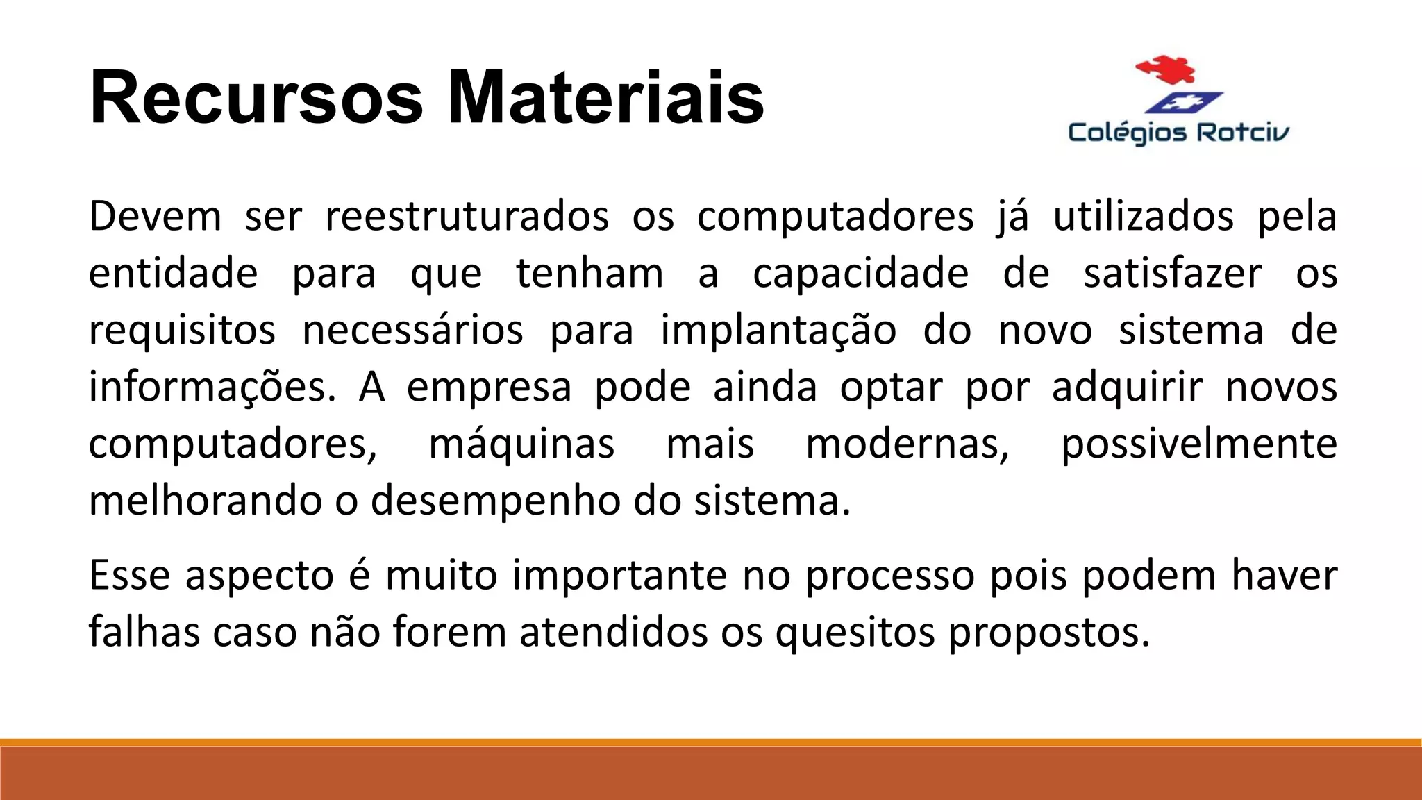 Recursos Materiais
Devem ser reestruturados os computadores já utilizados pela
entidade para que tenham a capacidade de satisfazer os
requisitos necessários para implantação do novo sistema de
informações. A empresa pode ainda optar por adquirir novos
computadores, máquinas mais modernas, possivelmente
melhorando o desempenho do sistema.
Esse aspecto é muito importante no processo pois podem haver
falhas caso não forem atendidos os quesitos propostos.
 