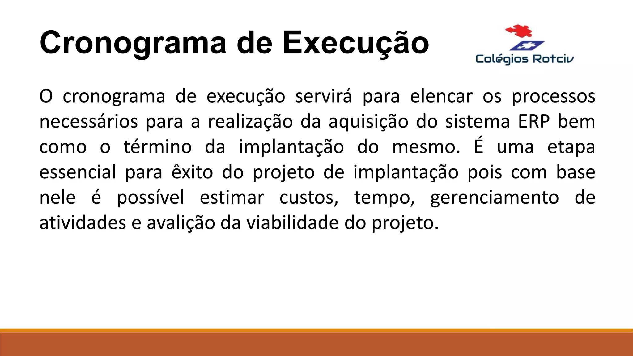 Cronograma de Execução
O cronograma de execução servirá para elencar os processos
necessários para a realização da aquisição do sistema ERP bem
como o término da implantação do mesmo. É uma etapa
essencial para êxito do projeto de implantação pois com base
nele é possível estimar custos, tempo, gerenciamento de
atividades e avalição da viabilidade do projeto.
 