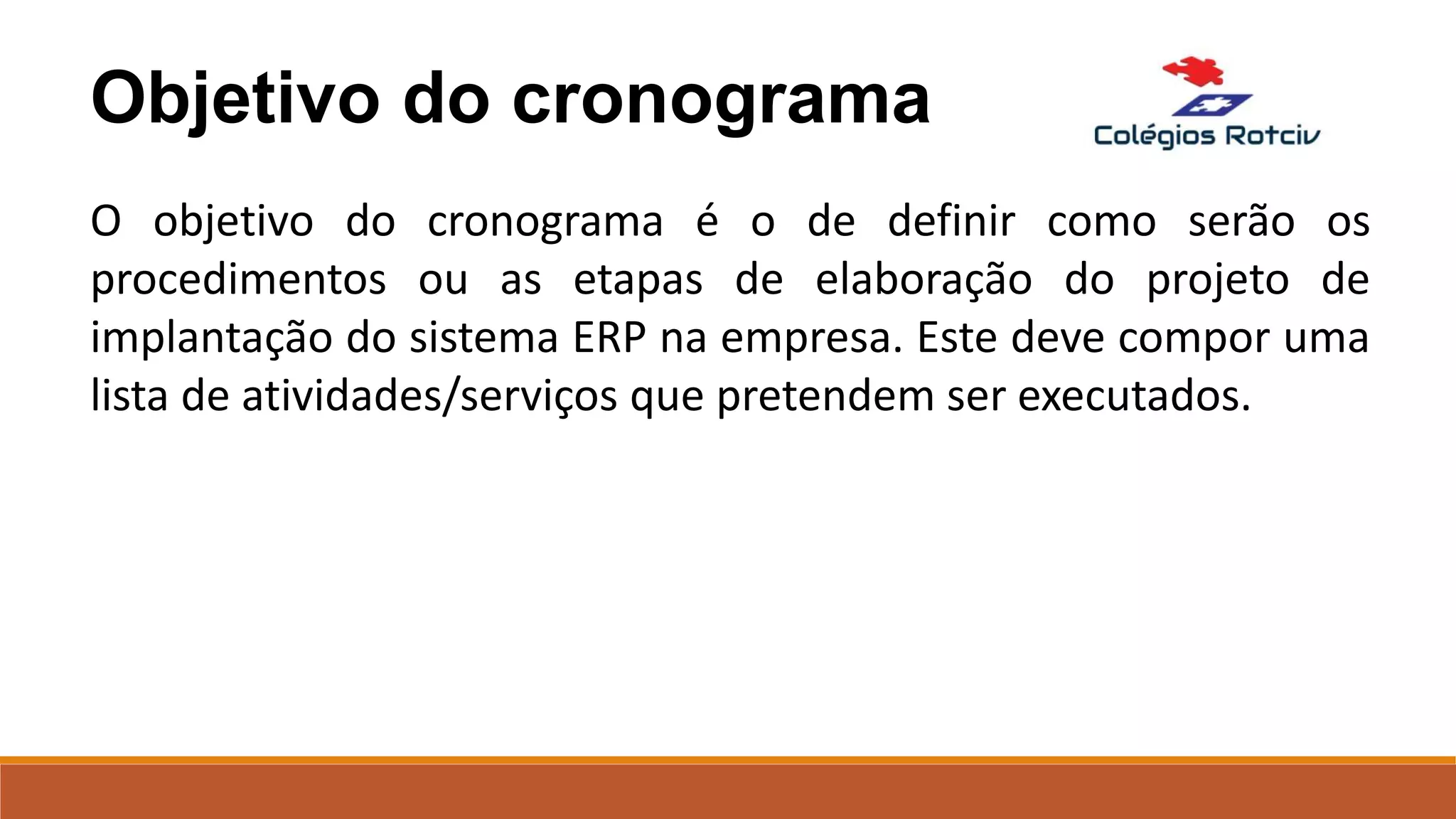 Objetivo do cronograma
O objetivo do cronograma é o de definir como serão os
procedimentos ou as etapas de elaboração do projeto de
implantação do sistema ERP na empresa. Este deve compor uma
lista de atividades/serviços que pretendem ser executados.
 