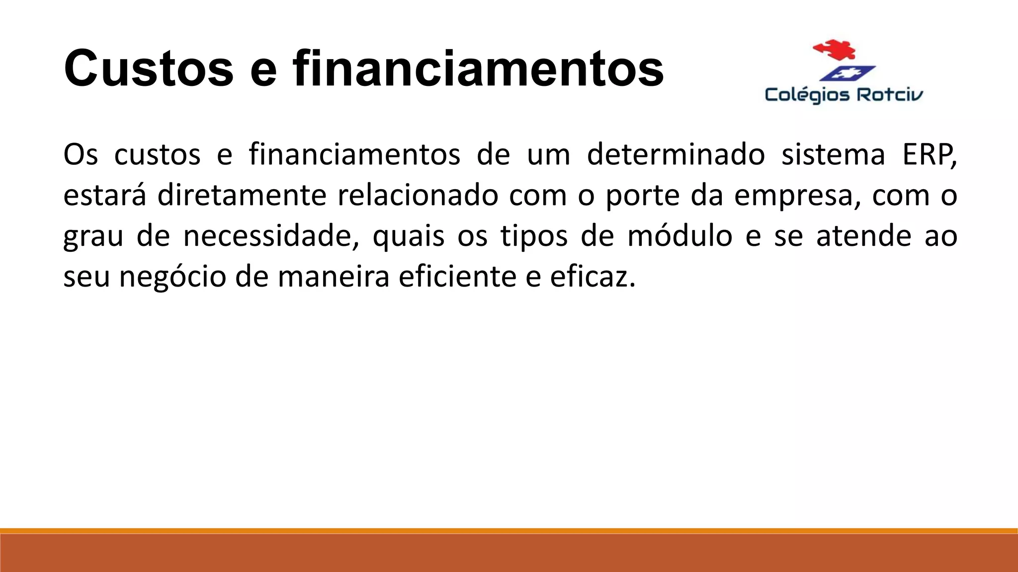Custos e financiamentos
Os custos e financiamentos de um determinado sistema ERP,
estará diretamente relacionado com o porte da empresa, com o
grau de necessidade, quais os tipos de módulo e se atende ao
seu negócio de maneira eficiente e eficaz.
 