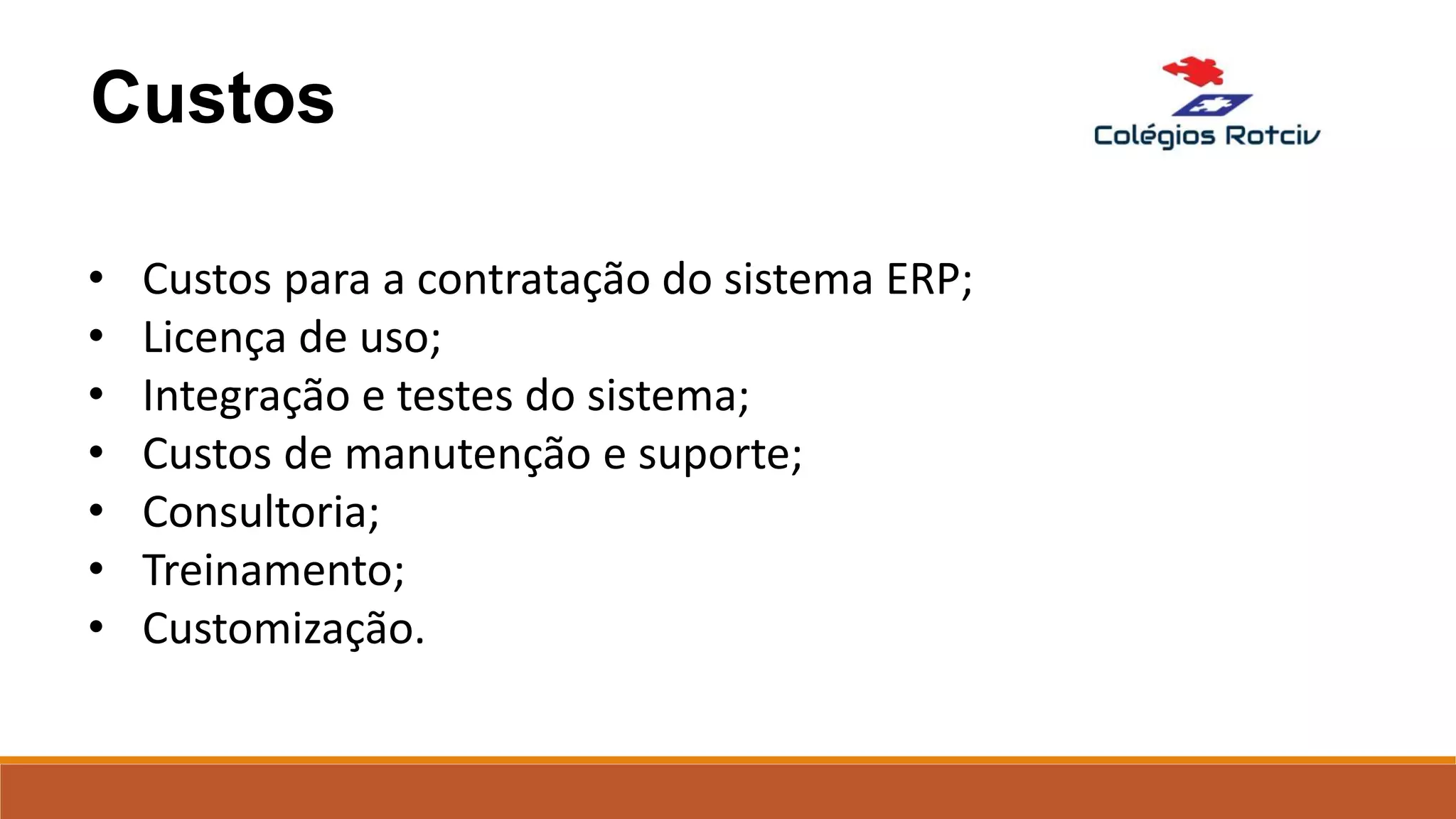 Custos
• Custos para a contratação do sistema ERP;
• Licença de uso;
• Integração e testes do sistema;
• Custos de manutenção e suporte;
• Consultoria;
• Treinamento;
• Customização.
 