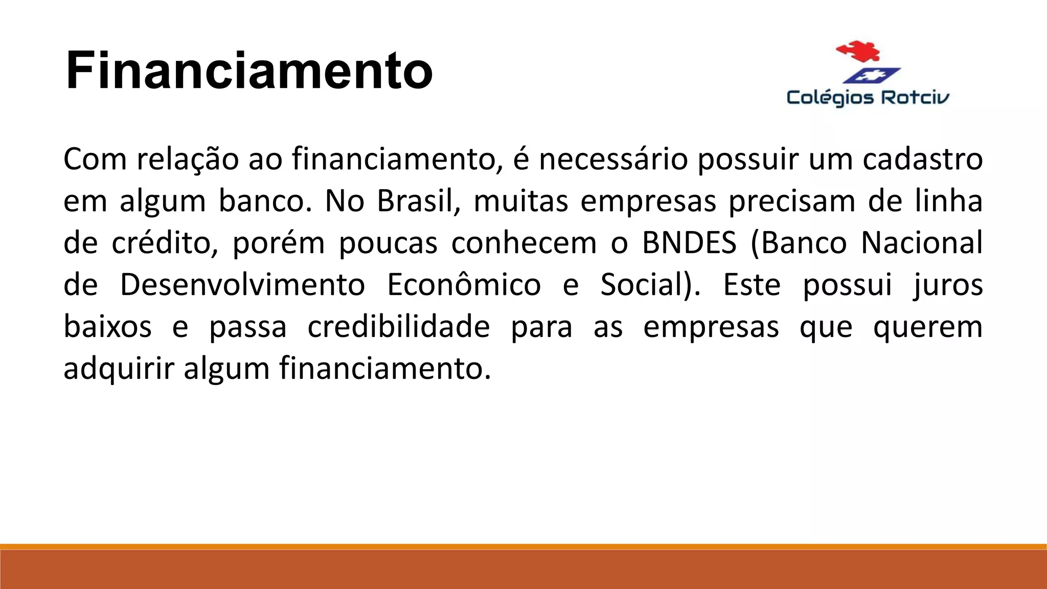 Financiamento
Com relação ao financiamento, é necessário possuir um cadastro
em algum banco. No Brasil, muitas empresas precisam de linha
de crédito, porém poucas conhecem o BNDES (Banco Nacional
de Desenvolvimento Econômico e Social). Este possui juros
baixos e passa credibilidade para as empresas que querem
adquirir algum financiamento.
 