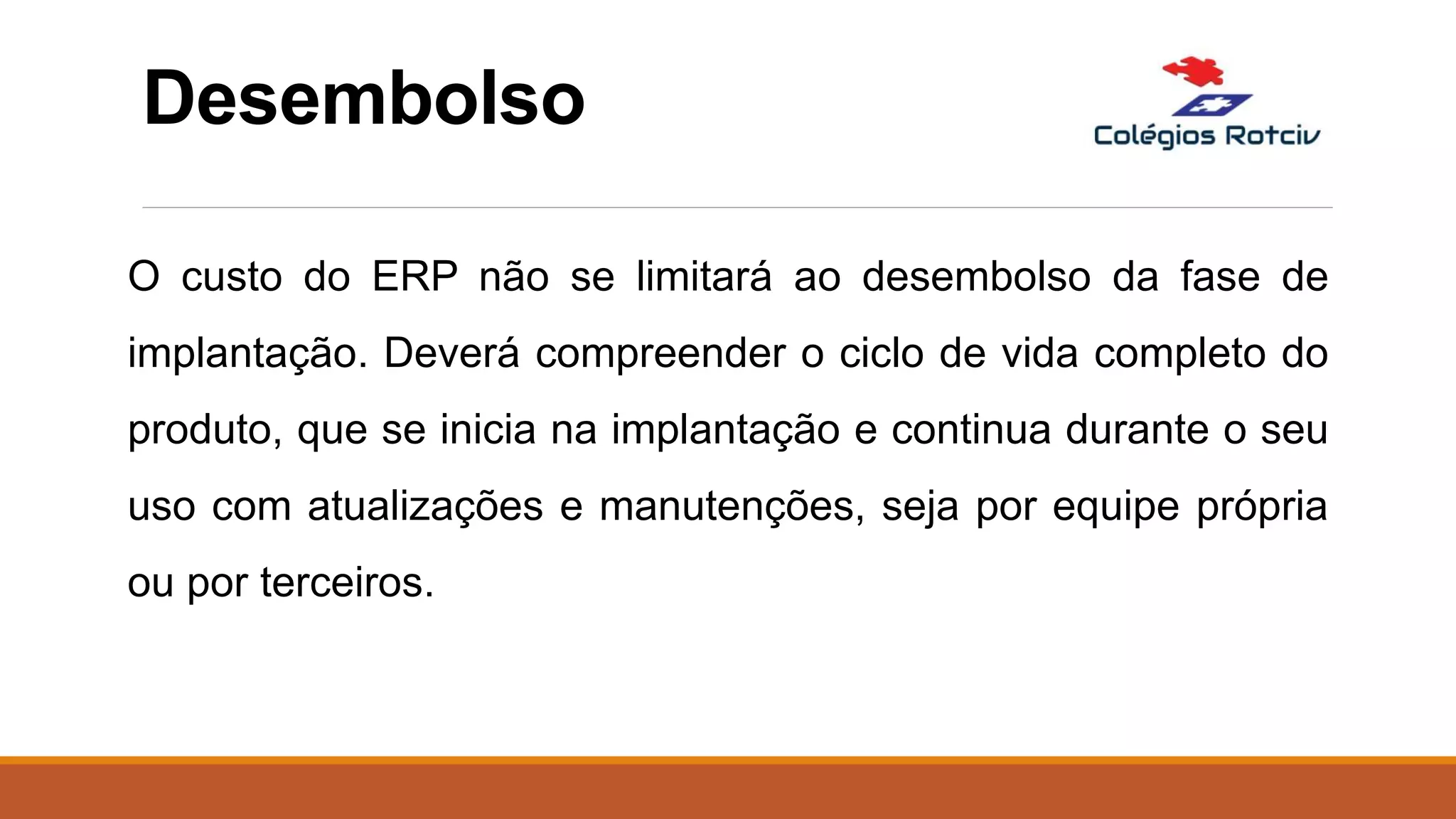 Desembolso
O custo do ERP não se limitará ao desembolso da fase de
implantação. Deverá compreender o ciclo de vida completo do
produto, que se inicia na implantação e continua durante o seu
uso com atualizações e manutenções, seja por equipe própria
ou por terceiros.
 