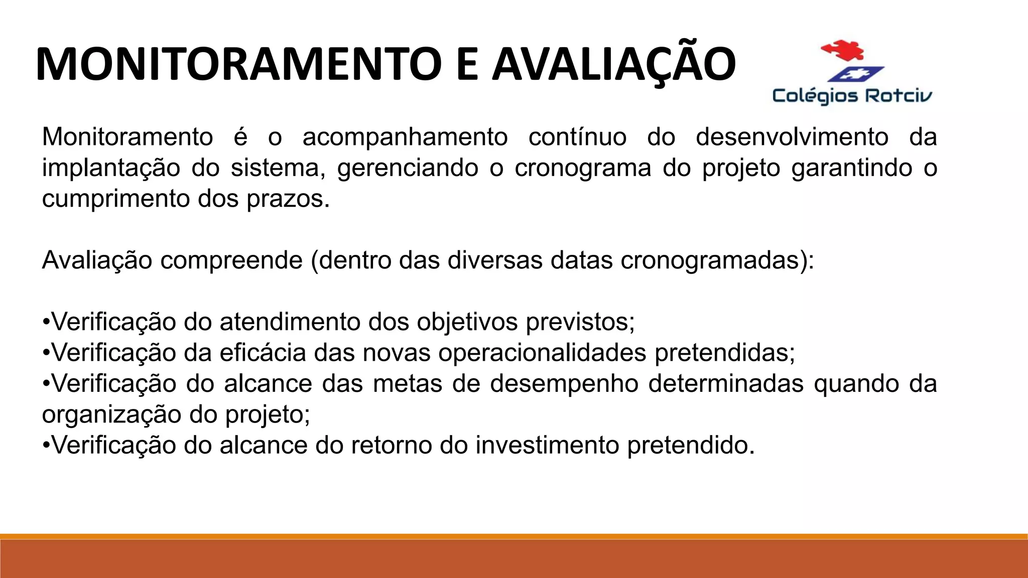 MONITORAMENTO E AVALIAÇÃO
Monitoramento é o acompanhamento contínuo do desenvolvimento da
implantação do sistema, gerenciando o cronograma do projeto garantindo o
cumprimento dos prazos.
Avaliação compreende (dentro das diversas datas cronogramadas):
•Verificação do atendimento dos objetivos previstos;
•Verificação da eficácia das novas operacionalidades pretendidas;
•Verificação do alcance das metas de desempenho determinadas quando da
organização do projeto;
•Verificação do alcance do retorno do investimento pretendido.
 
