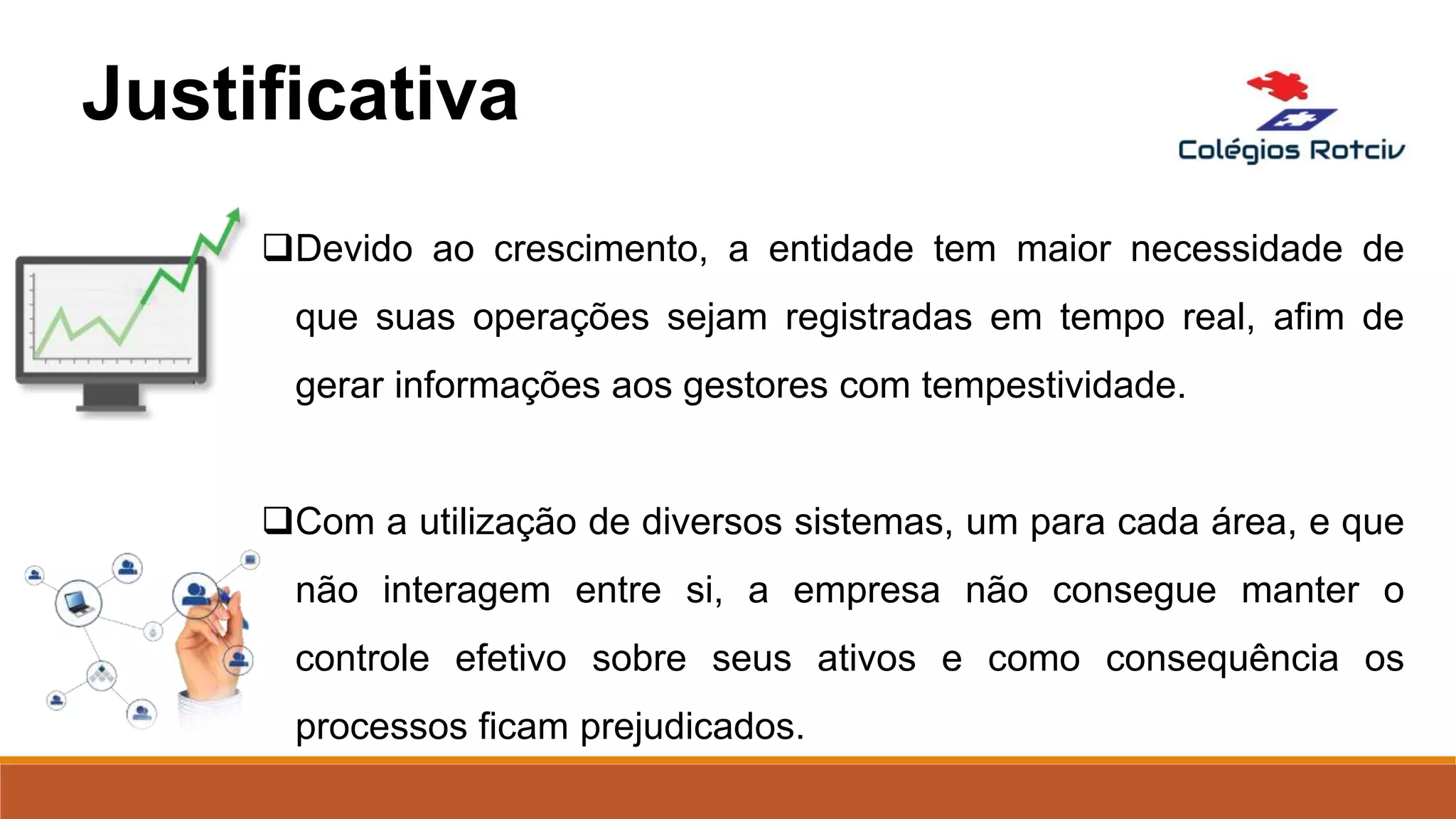 Devido ao crescimento, a entidade tem maior necessidade de
que suas operações sejam registradas em tempo real, afim de
gerar informações aos gestores com tempestividade.
Com a utilização de diversos sistemas, um para cada área, e que
não interagem entre si, a empresa não consegue manter o
controle efetivo sobre seus ativos e como consequência os
processos ficam prejudicados.
Justificativa
 