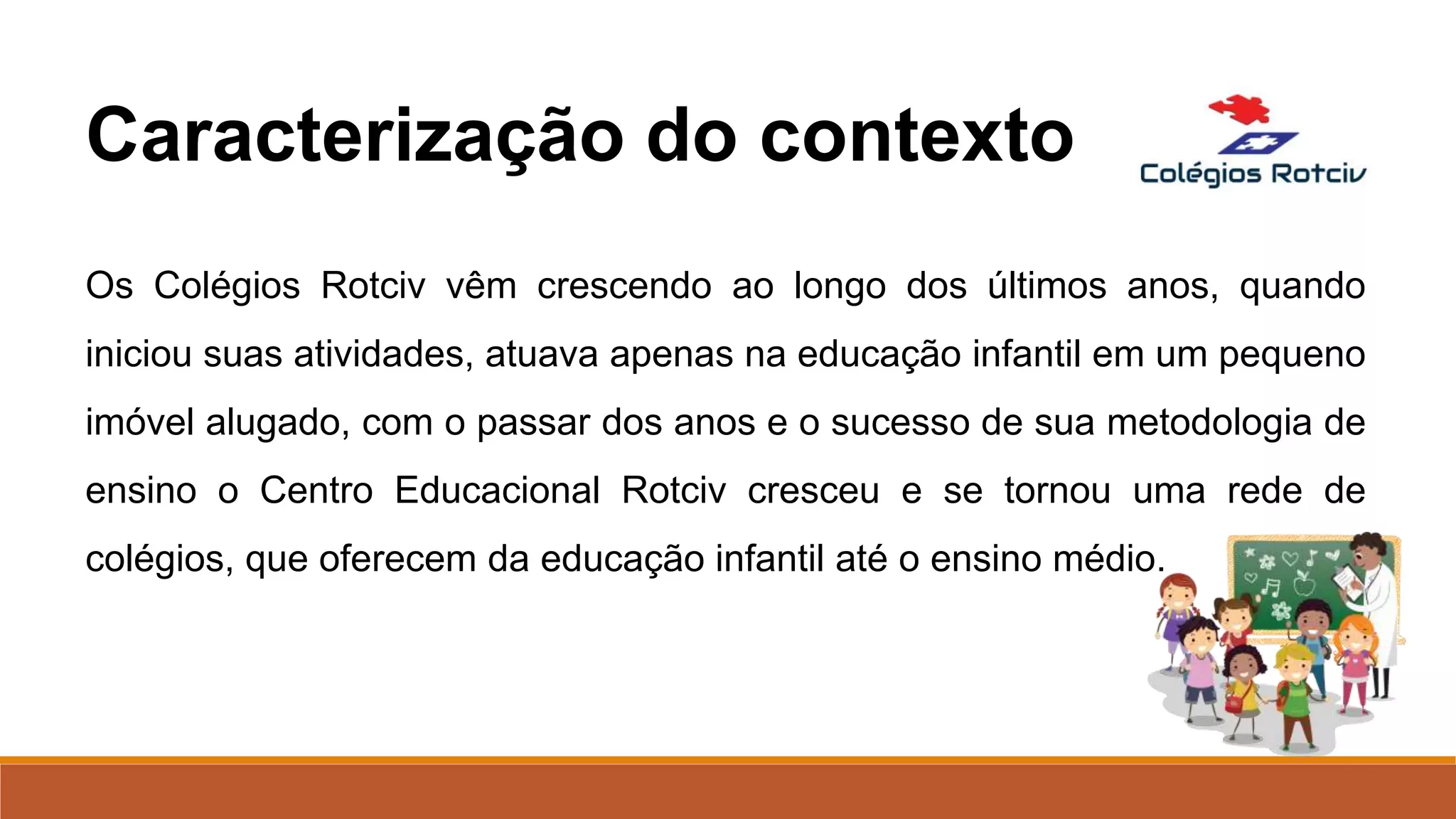 Os Colégios Rotciv vêm crescendo ao longo dos últimos anos, quando
iniciou suas atividades, atuava apenas na educação infantil em um pequeno
imóvel alugado, com o passar dos anos e o sucesso de sua metodologia de
ensino o Centro Educacional Rotciv cresceu e se tornou uma rede de
colégios, que oferecem da educação infantil até o ensino médio.
Caracterização do contexto
 