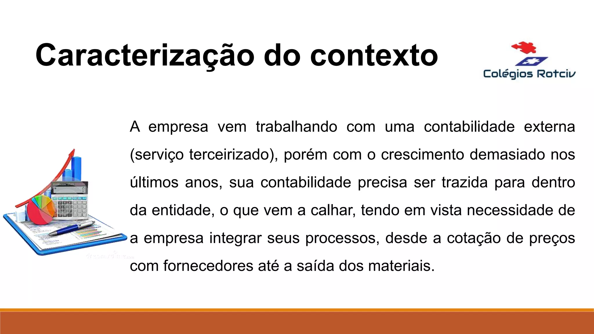 A empresa vem trabalhando com uma contabilidade externa
(serviço terceirizado), porém com o crescimento demasiado nos
últimos anos, sua contabilidade precisa ser trazida para dentro
da entidade, o que vem a calhar, tendo em vista necessidade de
a empresa integrar seus processos, desde a cotação de preços
com fornecedores até a saída dos materiais.
Caracterização do contexto
 
