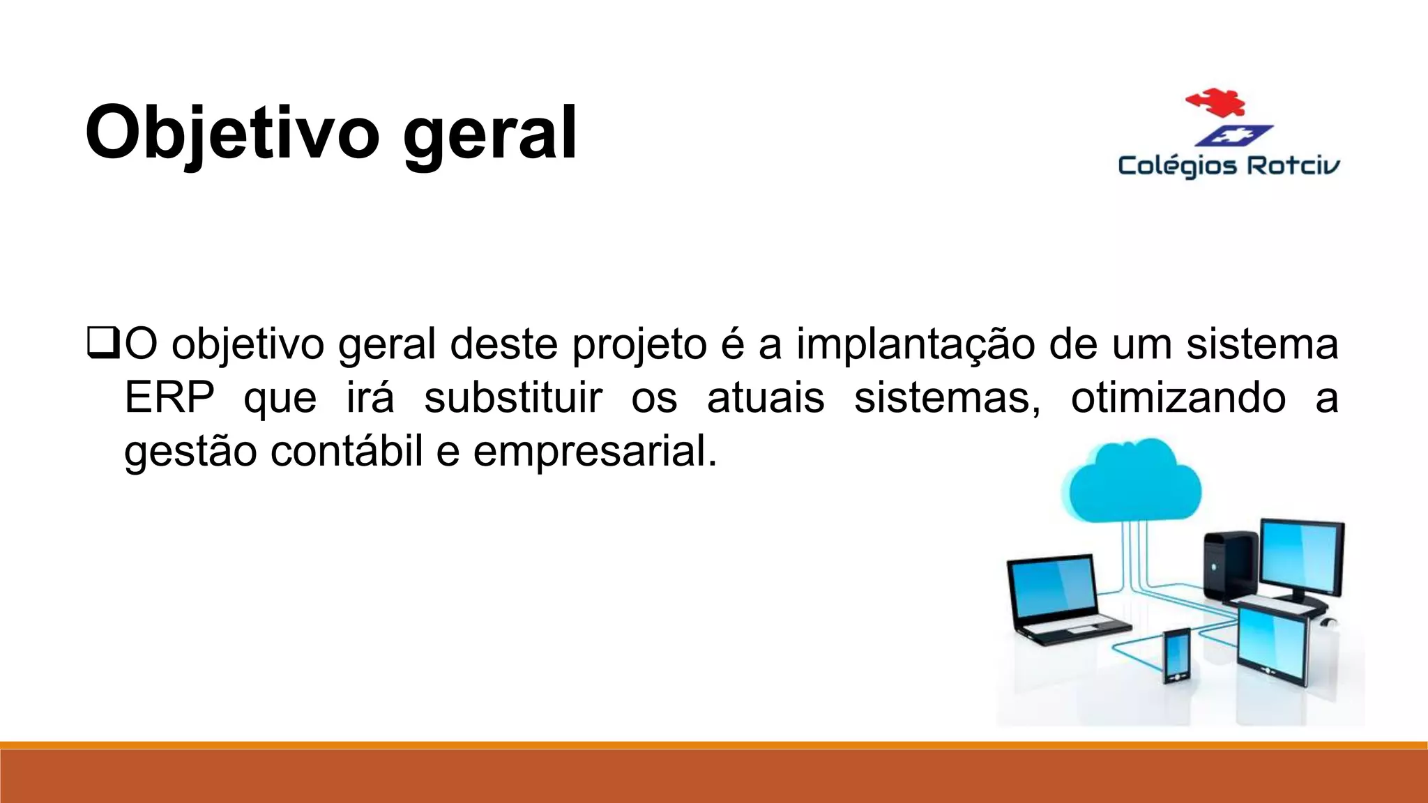 O objetivo geral deste projeto é a implantação de um sistema
ERP que irá substituir os atuais sistemas, otimizando a
gestão contábil e empresarial.
Objetivo geral
 