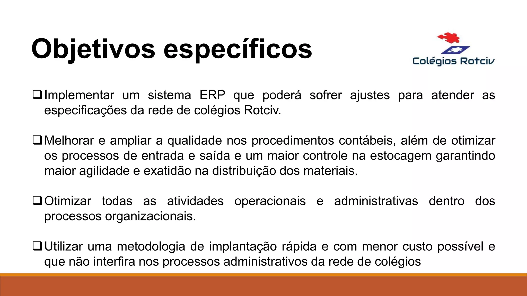 Implementar um sistema ERP que poderá sofrer ajustes para atender as
especificações da rede de colégios Rotciv.
Melhorar e ampliar a qualidade nos procedimentos contábeis, além de otimizar
os processos de entrada e saída e um maior controle na estocagem garantindo
maior agilidade e exatidão na distribuição dos materiais.
Otimizar todas as atividades operacionais e administrativas dentro dos
processos organizacionais.
Utilizar uma metodologia de implantação rápida e com menor custo possível e
que não interfira nos processos administrativos da rede de colégios
Objetivos específicos
 