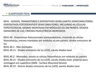 8541 - DIODOS, TRANSISTORES E DISPOSITIVOS SEMELHANTES SEMICONDUTORES;
DISPOSITIVOS FOTOSSENSÍVEIS SEMICONDUTORES, INCLUINDO AS CÉLULAS
FOTOVOLTAICAS, MESMO MONTADAS EM MÓDULOS OU EM PAINÉIS; DIODOS EMISSORES
DE LUZ; CRISTAIS PIEZELÉTRICOS MONTADOS.
8541.40 - Dispositivos fotossensíveis semicondutores, incluindo as células fotovoltaicas,
mesmo montadas em módulos ou em painéis; diodos emissores de luz
8541.40.1 - Não montados
8541.40.11 - Diodos emissores de luz (LED), exceto diodos laser
8541.40.2 - Montados, exceto as células fotovoltaicas em módulos ou painéis
8541.40.21 - Diodos emissores de luz (LED), exceto diodos laser, próprios para montagem
em superfície (SMD - Surface Mounted Device)
8541.40.22 - Outros diodos emissores de luz (LED), exceto diodos laser
CLASSIFICAÇÃO FISCAL
 