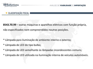 8543.70.99 – outras máquinas e aparelhos elétricos com função própria,
não especificados nem compreendidos noutras posições.
* Lâmpada para iluminação de ambiente interno e externo;
* Lâmpada de LED do tipo bulbo;
* Lâmpada de LED semelhante às lâmpadas incandescentes comuns;
* Lâmpada de LED utilizada na iluminação interna de veículos automóveis.
CLASSIFICAÇÃO FISCAL
 