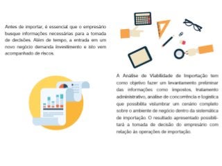 Detalhar os impostos incidentes na importação;
Indicar o tratamento administrativo na importação (necessidade de registro e
cadastro de produtos/importador, Licença de Importação entre outros);
Simular cenários de custos de importação;
Indicar o lote econômico que traz o melhor custo x benefício para a importação;
Verificar possíveis barreiras de entrada;
Analisar as estatísticas de importação indicando: origem dos produtos importados,
localização dos importadores e logística de importação;
Discutir as opções de Importação Direta e Importação Indireta – Vantagens e
Desvantagens;
Detalhar a logística de importação – prazos, procedimentos e rotinas;
Estudar a legislação vigente sobre os produtos a serem importados.
 