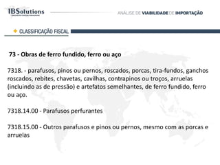73 - Obras de ferro fundido, ferro ou aço
7318 - parafusos, pinos ou pernos, roscados, porcas, tira-fundos, ganchos
roscados, rebites, chavetas, cavilhas, contrapinos ou troços, arruelas
(incluindo as de pressão) e artefatos semelhantes, de ferro fundido, ferro
ou aço.
7318.14.00 - Parafusos perfurantes
7318.15.00 - Outros parafusos e pinos ou pernos, mesmo com as porcas e
arruelas
CLASSIFICAÇÃO FISCAL
 