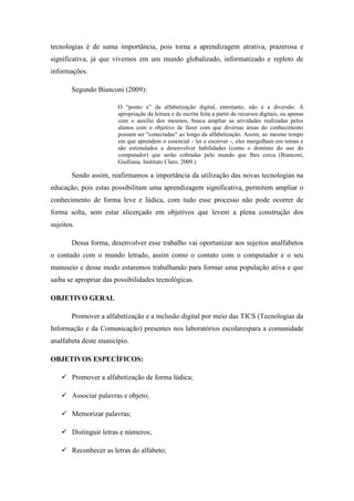 tecnologias é de suma importância, pois torna a aprendizagem atrativa, prazerosa e
significativa, já que vivemos em um mundo globalizado, informatizado e repleto de
informações.
Segundo Bianconi (2009):
O “ponto x” da alfabetização digital, entretanto, não é a diversão. A
apropriação da leitura e da escrita feita a partir de recursos digitais, ou apenas
com o auxílio dos mesmos, busca ampliar as atividades realizadas pelos
alunos com o objetivo de fazer com que diversas áreas do conhecimento
possam ser "conectadas" ao longo da alfabetização. Assim, ao mesmo tempo
em que aprendem o essencial - ler e escrever -, eles mergulham em temas e
são estimulados a desenvolver habilidades (como o domínio do uso do
computador) que serão cobradas pelo mundo que lhes cerca. (Bianconi,
Giulliana. Instituto Claro. 2009.)
Sendo assim, reafirmamos a importância da utilização das novas tecnologias na
educação, pois estas possibilitam uma aprendizagem significativa, permitem ampliar o
conhecimento de forma leve e lúdica, com tudo esse processo não pode ocorrer de
forma solta, sem estar alicerçado em objetivos que levem a plena construção dos
sujeitos.
Dessa forma, desenvolver esse trabalho vai oportunizar aos sujeitos analfabetos
o contado com o mundo letrado, assim como o contato com o computador e o seu
manuseio e desse modo estaremos trabalhando para formar uma população ativa e que
saiba se apropriar das possibilidades tecnológicas.
OBJETIVO GERAL
Promover a alfabetização e a inclusão digital por meio das TICS (Tecnologias da
Informação e da Comunicação) presentes nos laboratórios escolarespara a comunidade
analfabeta deste município.
OBJETIVOS ESPECÍFICOS:
 Promover a alfabetização de forma lúdica;
 Associar palavras e objeto;
 Memorizar palavras;
 Distinguir letras e números;
 Reconhecer as letras do alfabeto;
 