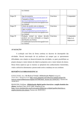 ta e leitura)
Etapa 28 Jogo da memória
http://www.atividadeseducativas.com.br/index.php?id=250
Contando as frutas
http://www.atividadeseducativas.com.br/index.php?id=268
(Coordenação/raciocínio/navegação/escri
ta e leitura)
Uma hora Computador
Etapa 29 Colorir de acordo com os números
http://www.atividadeseducativas.com.br/index.php?id=84
Ligar os pontos
http://www.atividadeseducativas.com.br/index.php?id=972
(Coordenação/raciocínio/navegação/escri
ta e leitura)
Uma hora Computador
Etapa 30 Produção textual (os alunos deverão
produzir um texto utilizando as imagens
distribuídas nas fichas)
(Coordenação/raciocínio/navegação/escri
ta e leitura)
Uma hora Computador,
folha A-4,
impressora
AVALIAÇÃO
A avaliação será feita de forma contínua no decorrer do desempenho das
atividades. Haverá intervenção do (a) professor (a) sempre que se apresentarem
dificuldades com relação ao desenvolvimento das atividades, as quais possibilitem ao
projeto alcançar o maior número de objetivos propostos com o maior número de alunos.
Dessa forma espera-se que os mesmos se apropriem dos conhecimentos transmitidos,
vindo a utilizá-los diariamente e promovendo assim a mudança em seu cotidiano.
REFERÊNCIAS BIBLIOGRÁFICAS
KWIECINSKI, Inez. Do Real ao Virtual. Alfabetização Digital.Artigonal,
25/01/2011. Disponível em: http://www.artigonal.com/educacao-infantil-artigos/do-
real-ao-virtual-alfabetizacao-digital-4107886.html. Acesso em 18/04/2013. Acesso em:
18/04/2013.
BIANCONI, Giulliana. Alfabetização digital quebra barreiras e amplia domínio dos
alunos. Instituto Claro, 02/07/2009. Disponível em:
https://www.institutoclaro.org.br/em-pauta/alfabetizac-o-digital-quebra-barreiras-e-
amplia-dominio-dos-alunos/ Acesso em: 06/05/2013.
 