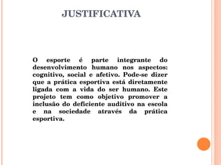 JUSTIFICATIVA O esporte é parte integrante do desenvolvimento humano nos aspectos: cognitivo, social e afetivo. Pode-se dizer que a prática esportiva está diretamente ligada com a vida do ser humano. Este projeto tem como objetivo promover a inclusão do deficiente auditivo na escola e na sociedade através da prática esportiva. 