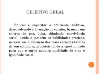 OBJETIVO GERAL Educar e capacitar o deficiente auditivo, desenvolvendo a formação do caráter, baseado em valores de paz, ética, cidadania, convivência social, saúde e também às habilidades práticas, necessárias à execução das mais variadas tarefas do seu cotidiano, proporcionando a oportunidade para que o surdo adquira qualidade de vida e igualdade social.  