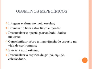OBJETIVOS ESPECÍFICOS  Integrar o aluno no meio escolar; Promover o bem estar físico e mental; Desenvolver e aperfeiçoar as habilidades motoras; Conscientizar sobre a importância do esporte na vida do ser humano; Elevar a auto estima; Desenvolver o espírito de grupo, equipe, coletividade. 