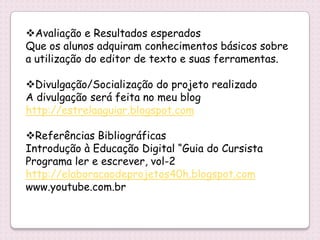 Avaliação e Resultados esperados
Que os alunos adquiram conhecimentos básicos sobre
a utilização do editor de texto e suas ferramentas.

Divulgação/Socialização do projeto realizado
A divulgação será feita no meu blog
http://estrelaaguiar.blogspot.com

Referências Bibliográficas
Introdução à Educação Digital “Guia do Cursista
Programa ler e escrever, vol-2
http://elaboracaodeprojetos40h.blogspot.com
www.youtube.com.br
 