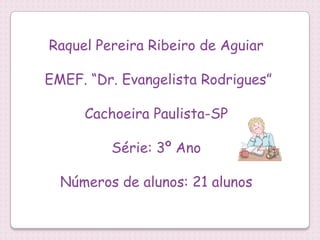 Raquel Pereira Ribeiro de Aguiar

EMEF. “Dr. Evangelista Rodrigues”

     Cachoeira Paulista-SP

         Série: 3º Ano

  Números de alunos: 21 alunos
 
