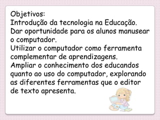 Objetivos:
Introdução da tecnologia na Educação.
Dar oportunidade para os alunos manusear
o computador.
Utilizar o computador como ferramenta
complementar de aprendizagens.
Ampliar o conhecimento dos educandos
quanto ao uso do computador, explorando
as diferentes ferramentas que o editor
de texto apresenta.
 