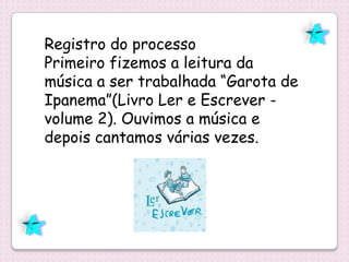 Registro do processo
Primeiro fizemos a leitura da
música a ser trabalhada “Garota de
Ipanema”(Livro Ler e Escrever -
volume 2). Ouvimos a música e
depois cantamos várias vezes.
 