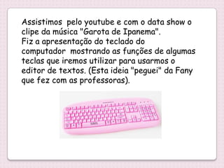 Assistimos pelo youtube e com o data show o
clipe da música "Garota de Ipanema".
Fiz a apresentação do teclado do
computador mostrando as funções de algumas
teclas que iremos utilizar para usarmos o
editor de textos. (Esta ideia "peguei" da Fany
que fez com as professoras).
 
