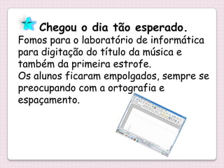 Chegou o dia tão esperado.
Fomos para o laboratório de informática
para digitação do título da música e
também da primeira estrofe.
Os alunos ficaram empolgados, sempre se
preocupando com a ortografia e
espaçamento.
 