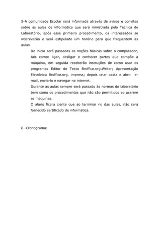5-A comunidade Escolar será informada através de avisos e convites
sobre as aulas de informática que será ministrada pela Técnica do
Laboratório, após esse primeiro procedimento, os interessados se
inscreverão e será estipulado um horário para que freqüentem as
aulas.
     De inicio será passadas as noções básicas sobre o computador,
     tais como: ligar, desligar e conhecer partes que compõe a
     máquina, em seguida receberão instruções de como usar os
     programas Editor de Texto Broffice.org.Writer; Apresentação
     Eletrônica Broffice.org. impress; depois criar pasta e abrir   e-
     mail, envia-lo e navegar na internet.
     Durante as aulas sempre será passado às normas do laboratório
     bem como os procedimentos que não são permitidos ao usarem
     as maquinas.
     O aluno ficara ciente que ao terminar no das aulas, não será
     fornecido certificado de informática.




6- Cronograma:
 