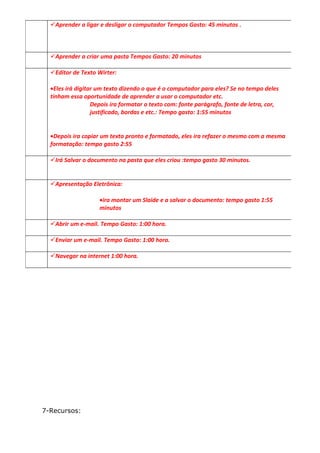 Aprender a ligar e desligar o computador Tempos Gasto: 45 minutos .



  Aprender a criar uma pasta Tempos Gasto: 20 minutos

  Editor de Texto Wirter:

  •Eles irá digitar um texto dizendo o que é o computador para eles? Se no tempo deles
  tinham essa oportunidade de aprender a usar o computador etc.
                  Depois ira formatar o texto com: fonte parágrafo, fonte de letra, cor,
                  justificado, bordas e etc.: Tempo gasto: 1:55 minutos


  •Depois ira copiar um texto pronto e formatado, eles ira refazer o mesmo com a mesma
  formatação: tempo gasto 2:55

  Irá Salvar o documento na pasta que eles criou :tempo gasto 30 minutos.


  Apresentação Eletrônica:

                    •ira montar um Slaide e a salvar o documento: tempo gasto 1:55
                    minutos

  Abrir um e-mail. Tempo Gasto: 1:00 hora.

  Enviar um e-mail. Tempo Gasto: 1:00 hora.

  Navegar na internet 1:00 hora.




7-Recursos:
 