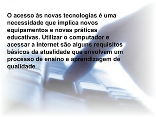 O acesso às novas tecnologias é uma necessidade que implica novos equipamentos e novas práticas educativas. Utilizar o computador e acessar a Internet são alguns requisitos básicos da atualidade que envolvem um processo de ensino e aprendizagem de qualidade . 