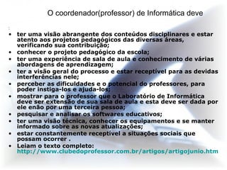 O coordenador(professor) de Informática deve :  ter uma visão abrangente dos conteúdos disciplinares e estar atento aos projetos pedagógicos das diversas áreas, verificando sua contribuição; conhecer o projeto pedagógico da escola; ter uma experiência de sala de aula e conhecimento de várias abordagens de aprendizagem; ter a visão geral do processo e estar receptível para as devidas interferências nele; perceber as dificuldades e o potencial do professores, para poder instiga-los e ajuda-los; mostrar para o professor que o Laboratório de Informática deve ser extensão de sua sala de aula e esta deve ser dada por ele enão por uma terceira pessoa; pesquisar e analisar os softwares educativos; ter uma visão técnica, conhecer os equipamentos e se manter informado sobre as novas atualizações; estar constantemente receptível a situações sociais que possam ocorrer .  Leiam o texto completo:  http://www.clubedoprofessor.com.br/artigos/artigojunio.htm 