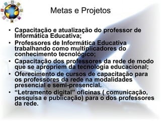 Metas e Projetos Capacitação e atualização do professor de Informática Educativa; Professores de Informática Educativa trabalhando como multiplicadores do conhecimento tecnológico; Capacitação dos professores da rede de modo que se apropriem da tecnologia educacional; Oferecimento de cursos de capacitação para os professores da rede na modalidades presencial e semi-presencial.  “ Letramento digital” oficinas ( comunicação, pesquisa e publicação) para o dos professores da rede.  