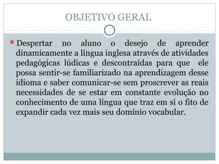 OBJETIVO GERAL

Despertar    no aluno o desejo de aprender
 dinamicamente a língua inglesa através de atividades
 pedagógicas lúdicas e descontraídas para que ele
 possa sentir-se familiarizado na aprendizagem desse
 idioma e saber comunicar-se sem proscrever as reais
 necessidades de se estar em constante evolução no
 conhecimento de uma língua que traz em si o fito de
 expandir cada vez mais seu domínio vocabular.
 