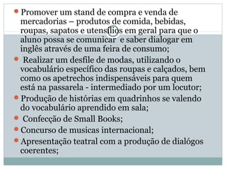 Promover um stand de compra e venda de
 mercadorias – produtos de comida, bebidas,
 roupas, sapatos e utensílios em geral para que o
 aluno possa se comunicar e saber dialogar em
 inglês através de uma feira de consumo;
 Realizar um desfile de modas, utilizando o
 vocabulário específico das roupas e calçados, bem
 como os apetrechos indispensáveis para quem
 está na passarela - intermediado por um locutor;
Produção de histórias em quadrinhos se valendo
 do vocabulário aprendido em sala;
 Confecção de Small Books;
Concurso de musicas internacional;
Apresentação teatral com a produção de dialógos
 coerentes;
 