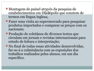 Montagem de painel através da pesquisa de
 estabelecimentos em Dianópolis que constem de
 termos em língua inglesa;
Fazer uma visita ao supermercado para pesquisar
 produtos importados e comparar os preços com os
 nacionais;
Produção de coletânea de diversos textos que
 circulam em jornais e revistas internacionais para
 estudo de leitura e interpretação;
No final de todas essas atividades desenvolvidas,
 far-se-á a culminância com as exposições dos
 trabalhos realizados pelos alunos, em um dia
 específico.
 