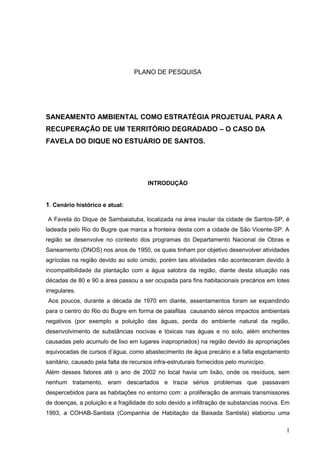 PLANO DE PESQUISA




SANEAMENTO AMBIENTAL COMO ESTRATÉGIA PROJETUAL PARA A
RECUPERAÇÃO DE UM TERRITÓRIO DEGRADADO – O CASO DA
FAVELA DO DIQUE NO ESTUÁRIO DE SANTOS.




                                       INTRODUÇÃO


1. Cenário histórico e atual:

A Favela do Dique de Sambaiatuba, localizada na área insular da cidade de Santos-SP, é
ladeada pelo Rio do Bugre que marca a fronteira desta com a cidade de São Vicente-SP. A
região se desenvolve no contexto dos programas do Departamento Nacional de Obras e
Saneamento (DNOS) nos anos de 1950, os quais tinham por objetivo desenvolver atividades
agrícolas na região devido ao solo úmido, porém tais atividades não aconteceram devido à
incompatibilidade da plantação com a água salobra da região, diante desta situação nas
décadas de 80 e 90 a área passou a ser ocupada para fins habitacionais precários em lotes
irregulares.
 Aos poucos, durante a década de 1970 em diante, assentamentos foram se expandindo
para o centro do Rio do Bugre em forma de palafitas causando sérios impactos ambientais
negativos (por exemplo a poluição das águas, perda do ambiente natural da região,
desenvolvimento de substâncias nocivas e tóxicas nas águas e no solo, além enchentes
causadas pelo acumulo de lixo em lugares inapropriados) na região devido às apropriações
equivocadas de cursos d’água, como abastecimento de água precário e a falta esgotamento
sanitário, causado pela falta de recursos infra-estruturais fornecidos pelo município.
Além desses fatores até o ano de 2002 no local havia um lixão, onde os resíduos, sem
nenhum tratamento, eram descartados e trazia sérios problemas que passavam
despercebidos para as habitações no entorno com: a proliferação de animais transmissores
de doenças, a poluição e a fragilidade do solo devido a infiltração de substancias nociva. Em
1993, a COHAB-Santista (Companhia de Habitação da Baixada Santista) elaborou uma

                                                                                           1
 