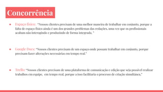 Concorrência
● Espaço físico: “Nossos clientes precisam de uma melhor maneira de trabalhar em conjunto, porque a
falta de espaço físico ainda é um dos grandes problemas das redações, uma vez que os profissionais
acabam não interagindo e produzindo de forma integrada. ”
● Google Docs: “Nossos clientes precisam de um espaço onde possam trabalhar em conjunto, porque
precisam fazer alterações necessárias em tempo real.”
● Trello: “Nossos clientes precisam de uma plataforma de comunicação e edição que seja possível realizar
trabalhos em equipe, em tempo real, porque a isso facilitaria o processo de criação simultânea,”
 