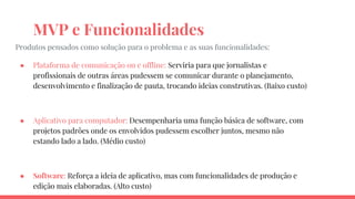 MVP e Funcionalidades
Produtos pensados como solução para o problema e as suas funcionalidades:
● Plataforma de comunicação on e offline: Serviria para que jornalistas e
profissionais de outras áreas pudessem se comunicar durante o planejamento,
desenvolvimento e finalização de pauta, trocando ideias construtivas. (Baixo custo)
● Aplicativo para computador: Desempenharia uma função básica de software, com
projetos padrões onde os envolvidos pudessem escolher juntos, mesmo não
estando lado a lado. (Médio custo)
● Software: Reforça a ideia de aplicativo, mas com funcionalidades de produção e
edição mais elaboradas. (Alto custo)
 