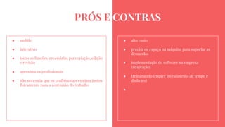 PRÓS E CONTRAS
● mobile
● interativo
● todas as funções necessárias para criação, edição
e revisão
● aproxima os profissionais
● não necessita que os profissionais estejam juntos
fisicamente para a conclusão do trabalho
● alto custo
● precisa de espaço na máquina para suportar as
demandas
● implementação do software na empresa
(adaptação)
● treinamento (requer investimento de tempo e
dinheiro)
●
 