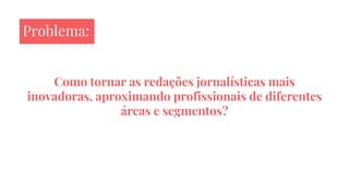 Como tornar as redações jornalísticas mais
inovadoras, aproximando profissionais de diferentes
áreas e segmentos?
Problema:
 